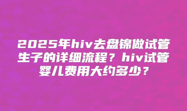 2025年hiv去盘锦做试管生子的详细流程？hiv试管婴儿费用大约多少？