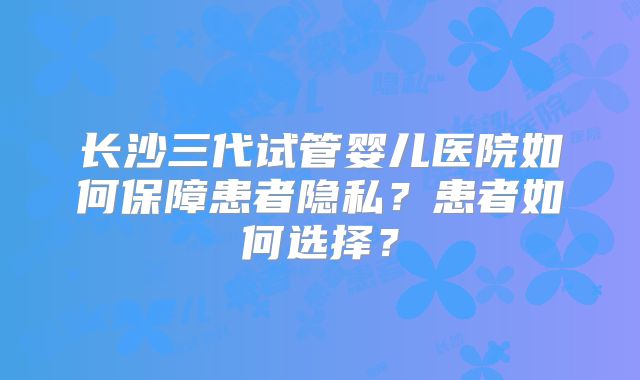 长沙三代试管婴儿医院如何保障患者隐私？患者如何选择？