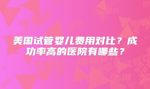 美国试管婴儿费用对比？成功率高的医院有哪些？