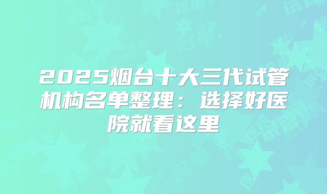 2025烟台十大三代试管机构名单整理：选择好医院就看这里