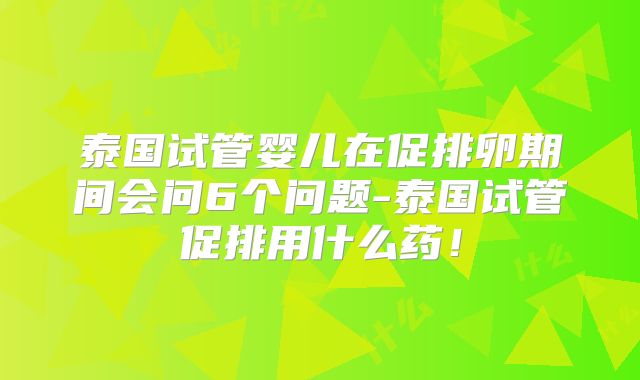 泰国试管婴儿在促排卵期间会问6个问题-泰国试管促排用什么药！