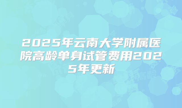 2025年云南大学附属医院高龄单身试管费用2025年更新