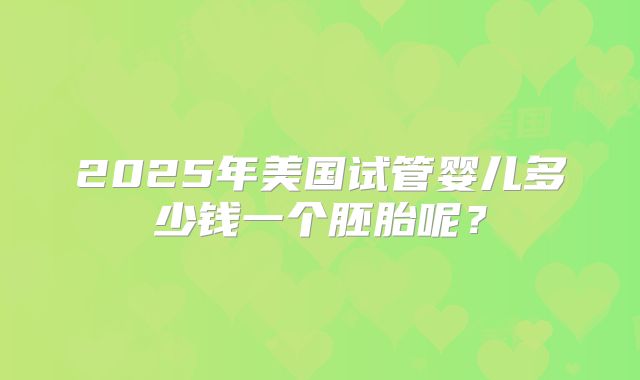 2025年美国试管婴儿多少钱一个胚胎呢？
