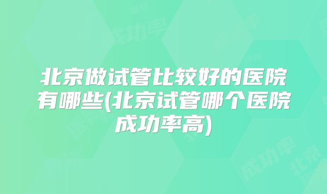 北京做试管比较好的医院有哪些(北京试管哪个医院成功率高)