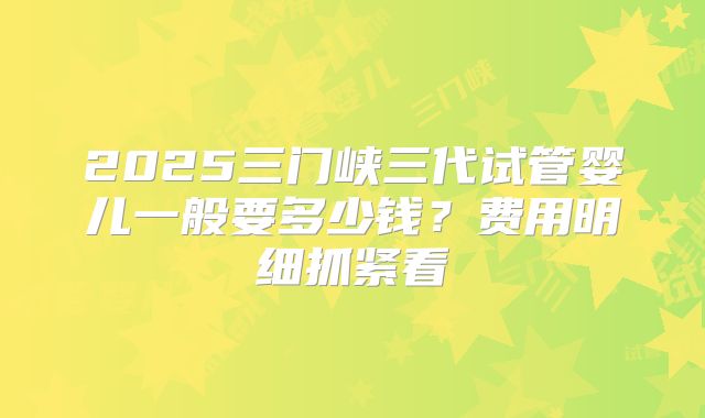 2025三门峡三代试管婴儿一般要多少钱？费用明细抓紧看