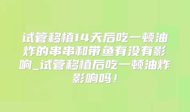 试管移植14天后吃一顿油炸的串串和带鱼有没有影响_试管移植后吃一顿油炸影响吗！