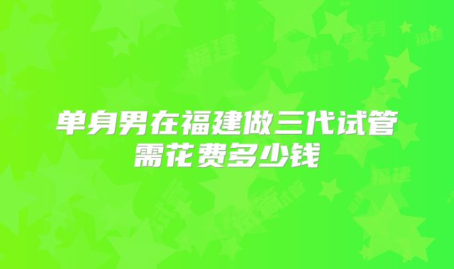 单身男在福建做三代试管需花费多少钱