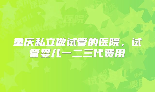 重庆私立做试管的医院，试管婴儿一二三代费用