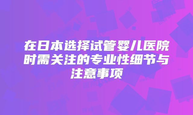 在日本选择试管婴儿医院时需关注的专业性细节与注意事项