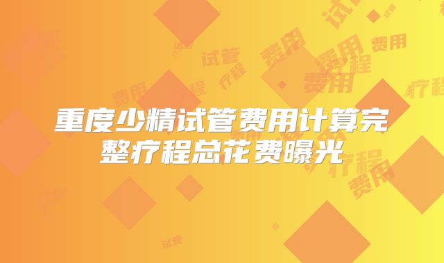 重度少精试管费用计算完整疗程总花费曝光