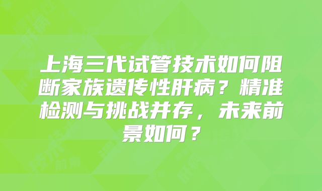 上海三代试管技术如何阻断家族遗传性肝病？精准检测与挑战并存，未来前景如何？
