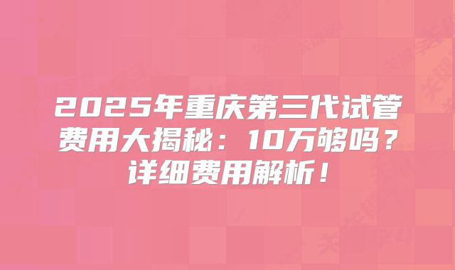 2025年重庆第三代试管费用大揭秘：10万够吗？详细费用解析！
