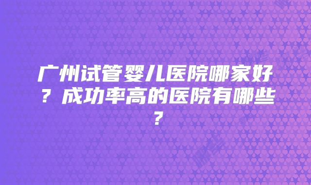 广州试管婴儿医院哪家好？成功率高的医院有哪些？
