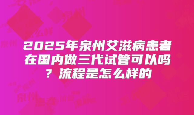 2025年泉州艾滋病患者在国内做三代试管可以吗？流程是怎么样的