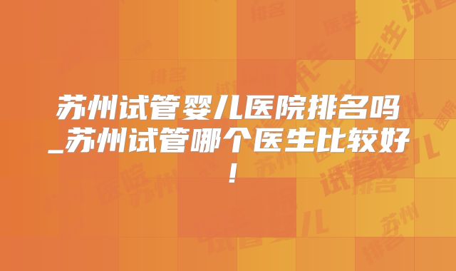 苏州试管婴儿医院排名吗_苏州试管哪个医生比较好！