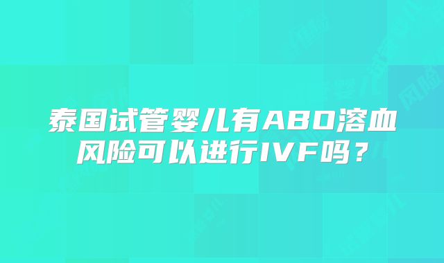 泰国试管婴儿有ABO溶血风险可以进行IVF吗?