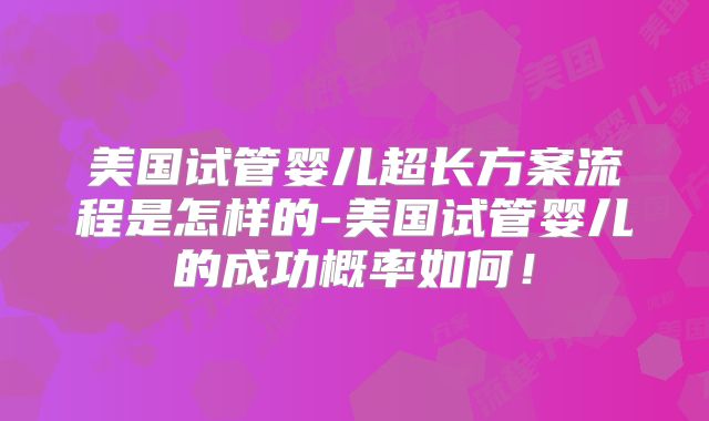美国试管婴儿超长方案流程是怎样的-美国试管婴儿的成功概率如何！