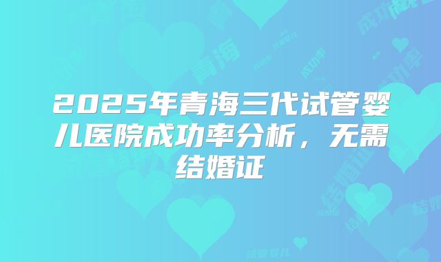 2025年青海三代试管婴儿医院成功率分析，无需结婚证