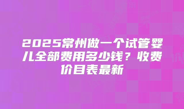 2025常州做一个试管婴儿全部费用多少钱？收费价目表最新