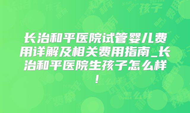 长治和平医院试管婴儿费用详解及相关费用指南_长治和平医院生孩子怎么样！