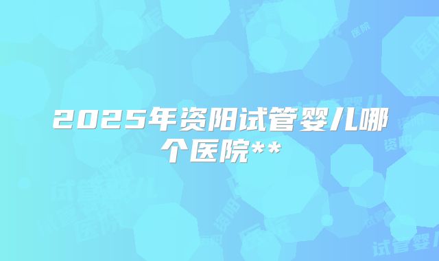 2025年资阳试管婴儿哪个医院**