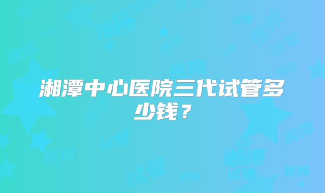 湘潭中心医院三代试管多少钱?