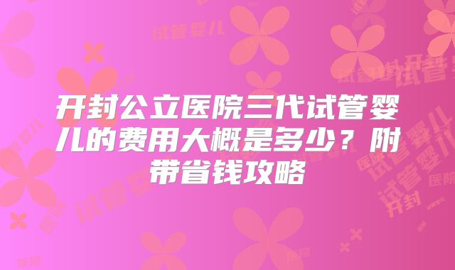 开封公立医院三代试管婴儿的费用大概是多少?附带省钱攻略