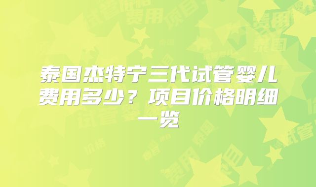 泰国杰特宁三代试管婴儿费用多少？项目价格明细一览