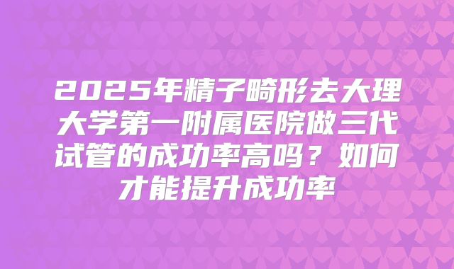 2025年精子畸形去大理大学第一附属医院做三代试管的成功率高吗?如何才能提升成功率