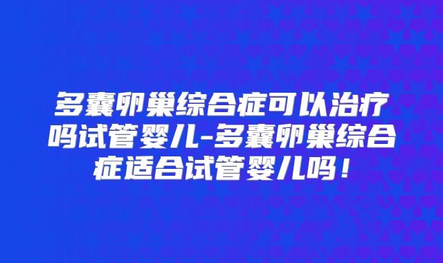多囊卵巢综合症可以治疗吗试管婴儿-多囊卵巢综合症适合试管婴儿吗！