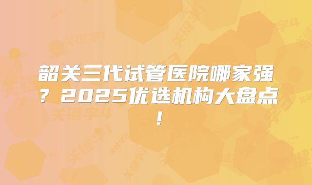 韶关三代试管医院哪家强?2025优选机构大盘点!
