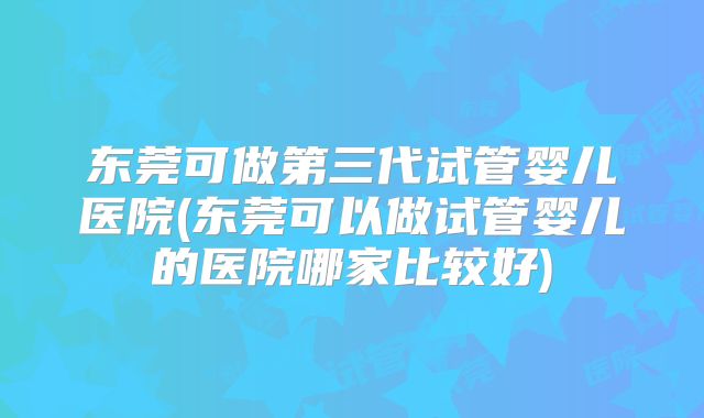 东莞可做第三代试管婴儿医院(东莞可以做试管婴儿的医院哪家比较好)