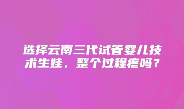 选择云南三代试管婴儿技术生娃，整个过程疼吗？