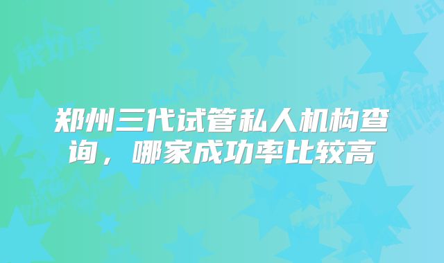 郑州三代试管私人机构查询，哪家成功率比较高