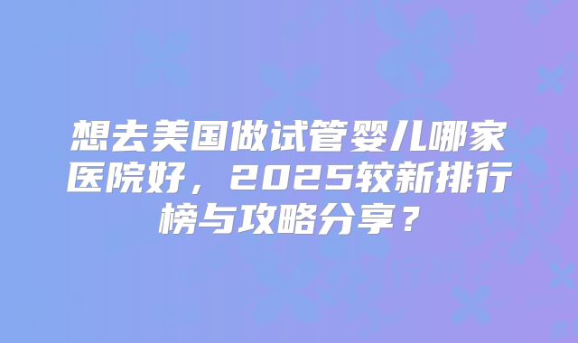 想去美国做试管婴儿哪家医院好,2025较新排行榜与攻略分享?