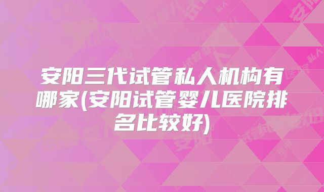 安阳三代试管私人机构有哪家(安阳试管婴儿医院排名比较好)