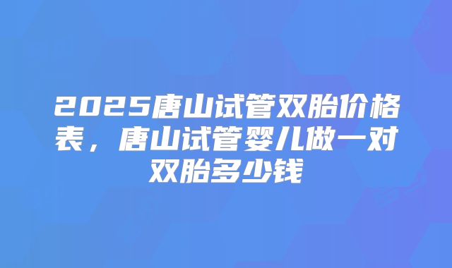 2025唐山试管双胎价格表，唐山试管婴儿做一对双胎多少钱