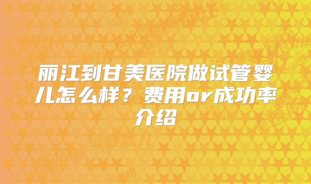 丽江到甘美医院做试管婴儿怎么样？费用or成功率介绍