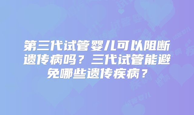 第三代试管婴儿可以阻断遗传病吗？三代试管能避免哪些遗传疾病？