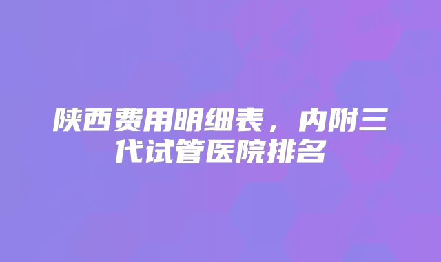 陕西费用明细表，内附三代试管医院排名