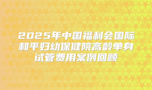 2025年中国福利会国际和平妇幼保健院高龄单身试管费用案例回顾