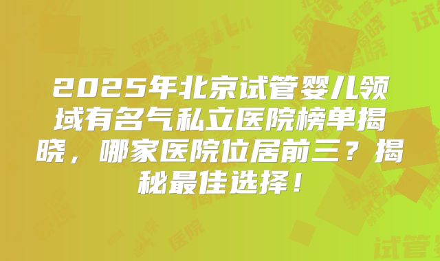 2025年北京试管婴儿领域有名气私立医院榜单揭晓，哪家医院位居前三？揭秘最佳选择！