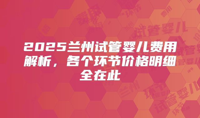 2025兰州试管婴儿费用解析，各个环节价格明细全在此