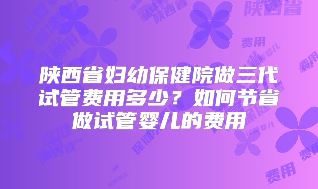 陕西省妇幼保健院做三代试管费用多少？如何节省做试管婴儿的费用