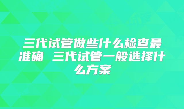 三代试管做些什么检查最准确 三代试管一般选择什么方案