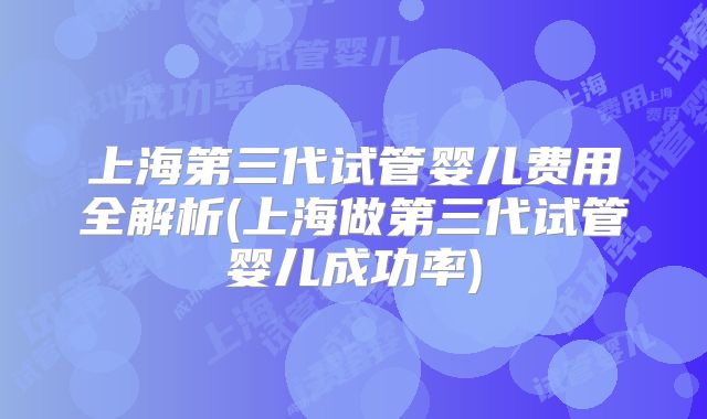 上海第三代试管婴儿费用全解析(上海做第三代试管婴儿成功率)