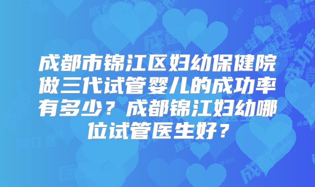 成都市锦江区妇幼保健院做三代试管婴儿的成功率有多少？成都锦江妇幼哪位试管医生好？