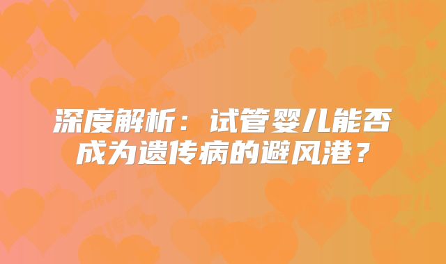 深度解析：试管婴儿能否成为遗传病的避风港？