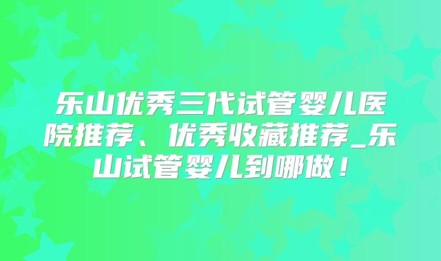 乐山优秀三代试管婴儿医院推荐、优秀收藏推荐_乐山试管婴儿到哪做！
