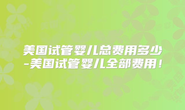 美国试管婴儿总费用多少-美国试管婴儿全部费用！